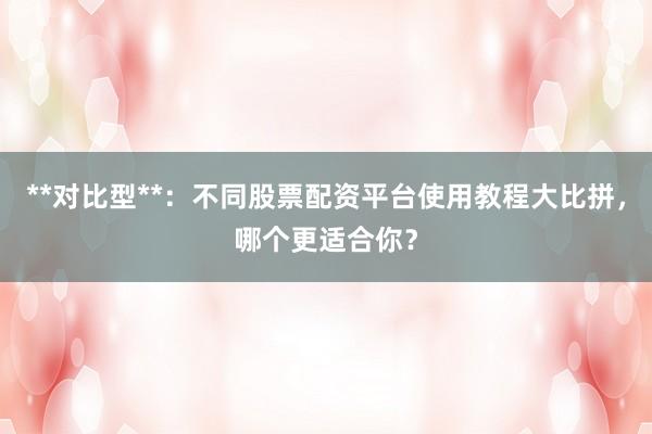 **对比型**：不同股票配资平台使用教程大比拼，哪个更适合你？