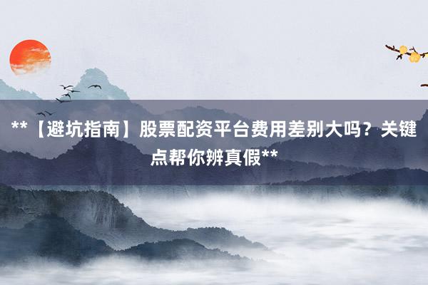 **【避坑指南】股票配资平台费用差别大吗？关键点帮你辨真假**