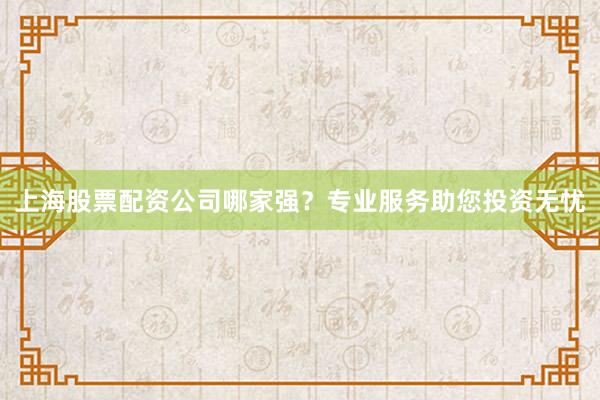 上海股票配资公司哪家强？专业服务助您投资无忧