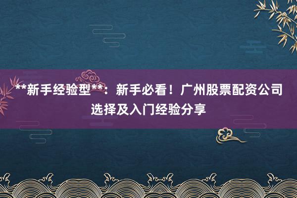 **新手经验型**：新手必看！广州股票配资公司选择及入门经验分享