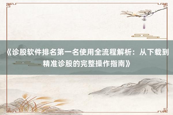 《诊股软件排名第一名使用全流程解析：从下载到精准诊股的完整操作指南》