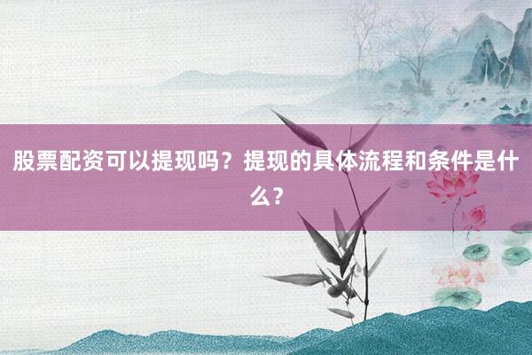 股票配资可以提现吗？提现的具体流程和条件是什么？