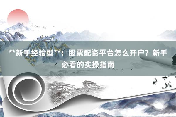 **新手经验型**：股票配资平台怎么开户？新手必看的实操指南