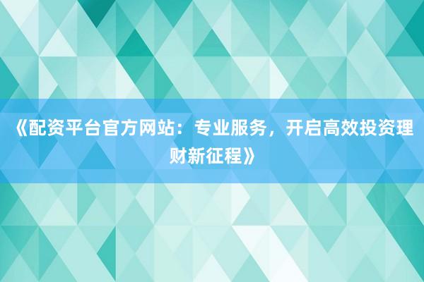 《配资平台官方网站：专业服务，开启高效投资理财新征程》