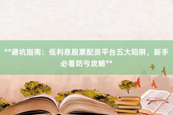 **避坑指南：低利息股票配资平台五大陷阱，新手必看防亏攻略**