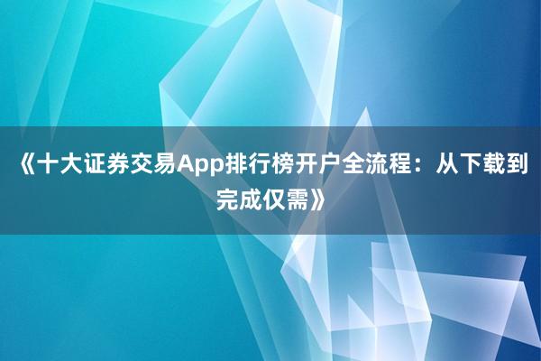 《十大证券交易App排行榜开户全流程：从下载到完成仅需》