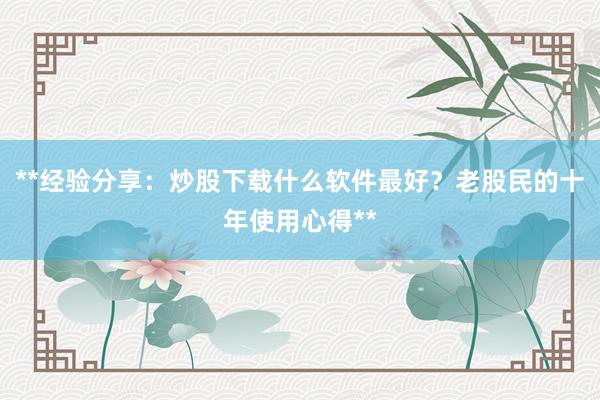 **经验分享：炒股下载什么软件最好？老股民的十年使用心得**