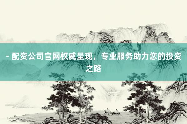 - 配资公司官网权威呈现，专业服务助力您的投资之路