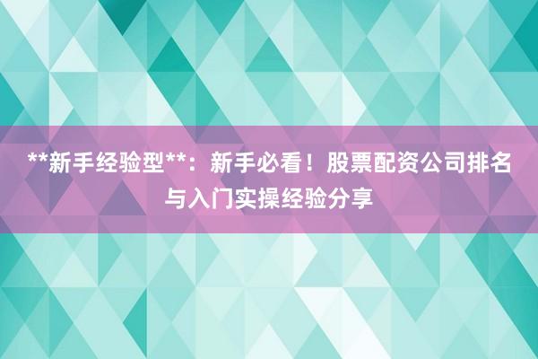 **新手经验型**：新手必看！股票配资公司排名与入门实操经验分享