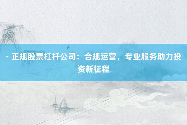 - 正规股票杠杆公司：合规运营，专业服务助力投资新征程