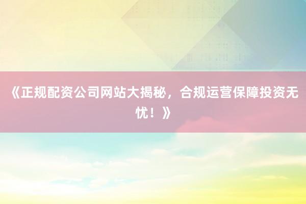 《正规配资公司网站大揭秘，合规运营保障投资无忧！》