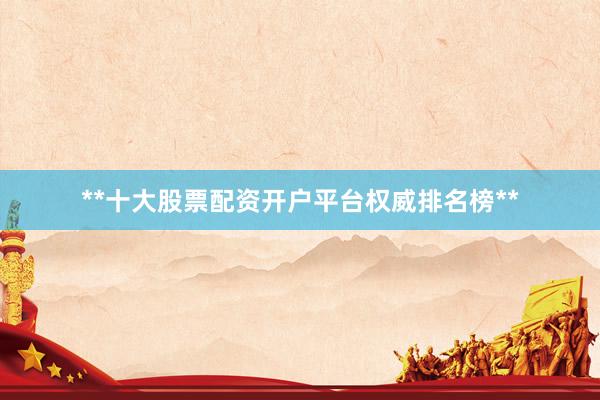 **十大股票配资开户平台权威排名榜**