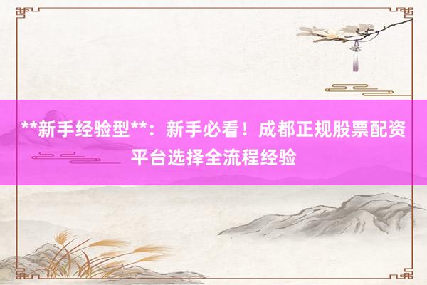 **新手经验型**：新手必看！成都正规股票配资平台选择全流程经验