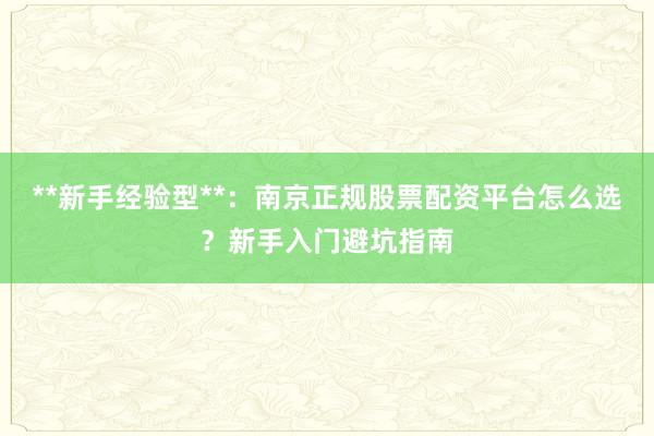 **新手经验型**：南京正规股票配资平台怎么选？新手入门避坑指南
