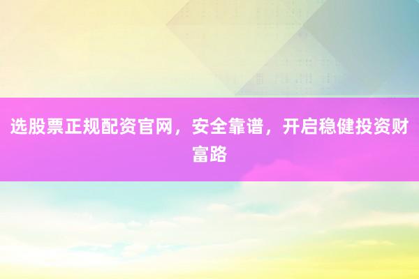 选股票正规配资官网，安全靠谱，开启稳健投资财富路