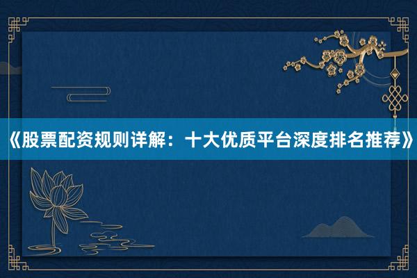 《股票配资规则详解：十大优质平台深度排名推荐》