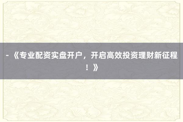 - 《专业配资实盘开户，开启高效投资理财新征程！》