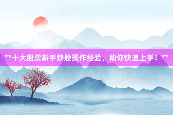 **十大股票新手炒股操作经验，助你快速上手！**