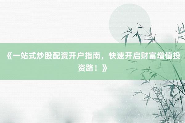 《一站式炒股配资开户指南，快速开启财富增值投资路！》