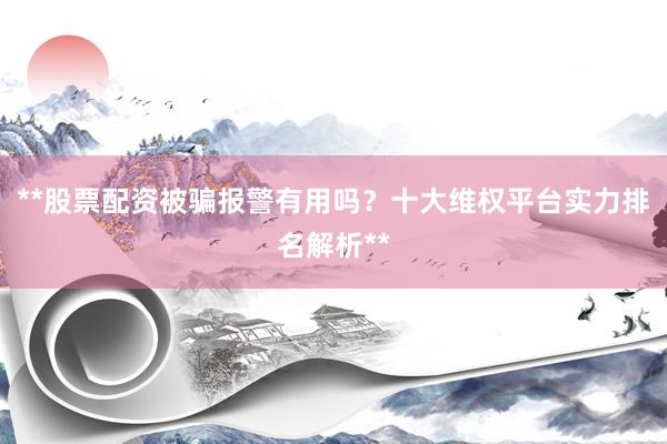 **股票配资被骗报警有用吗？十大维权平台实力排名解析**