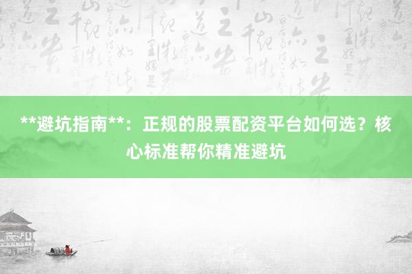 **避坑指南**：正规的股票配资平台如何选？核心标准帮你精准避坑
