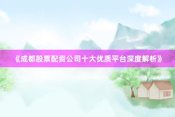 《成都股票配资公司十大优质平台深度解析》
