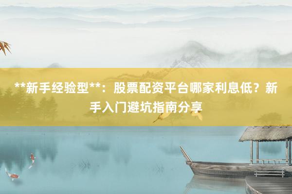 **新手经验型**：股票配资平台哪家利息低？新手入门避坑指南分享