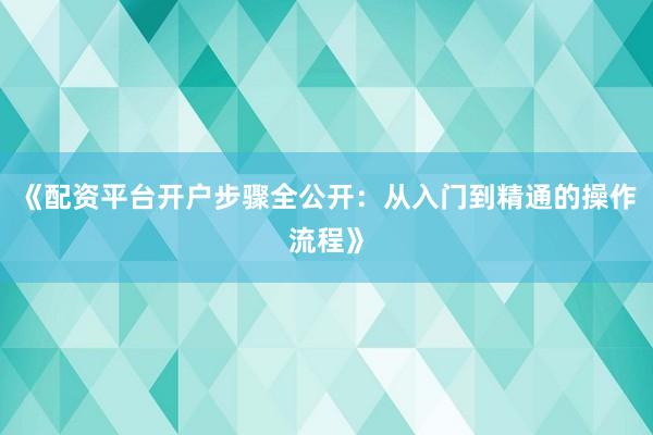 《配资平台开户步骤全公开：从入门到精通的操作流程》