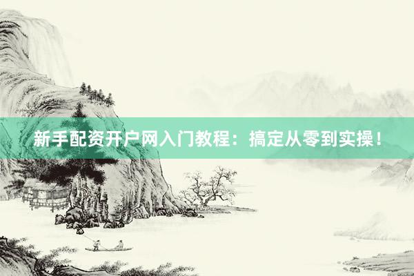 新手配资开户网入门教程：搞定从零到实操！