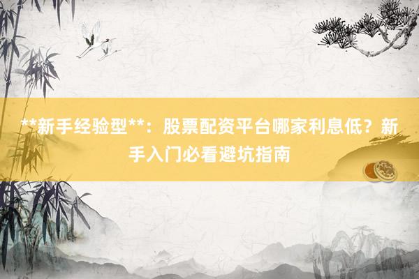 **新手经验型**：股票配资平台哪家利息低？新手入门必看避坑指南