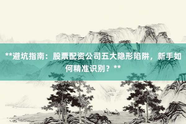 **避坑指南：股票配资公司五大隐形陷阱，新手如何精准识别？**
