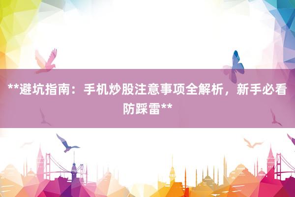 **避坑指南：手机炒股注意事项全解析，新手必看防踩雷**