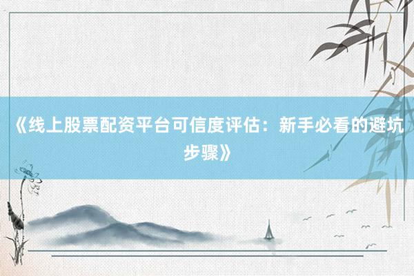 《线上股票配资平台可信度评估：新手必看的避坑步骤》