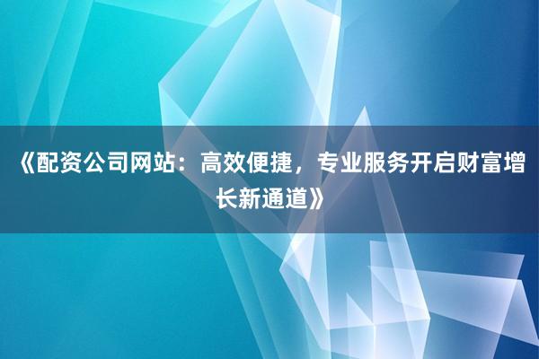 《配资公司网站：高效便捷，专业服务开启财富增长新通道》