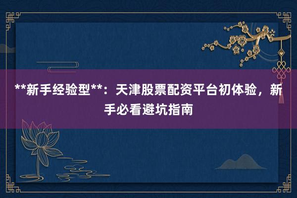 **新手经验型**：天津股票配资平台初体验，新手必看避坑指南