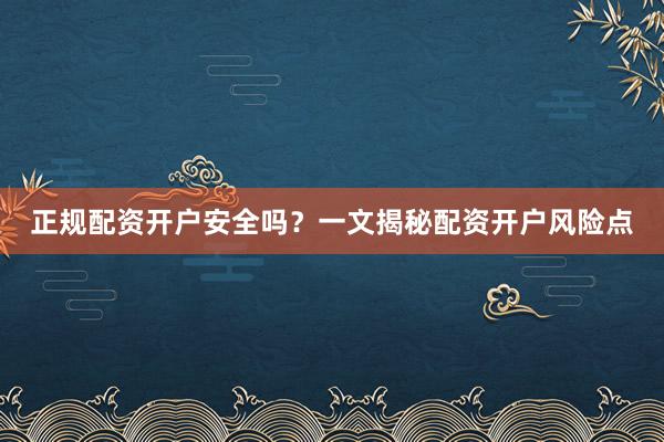 正规配资开户安全吗？一文揭秘配资开户风险点