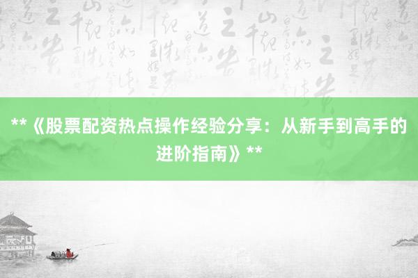 **《股票配资热点操作经验分享：从新手到高手的进阶指南》**