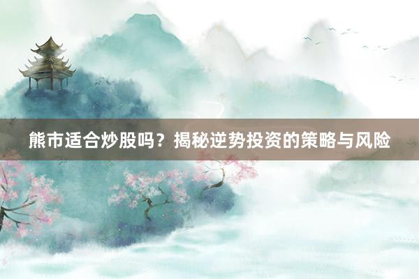 熊市适合炒股吗?揭秘逆势投资的策略与风险