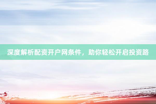 深度解析配资开户网条件，助你轻松开启投资路