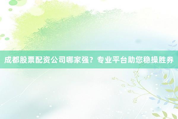 成都股票配资公司哪家强？专业平台助您稳操胜券