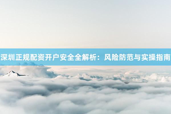 深圳正规配资开户安全全解析：风险防范与实操指南