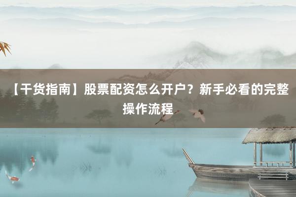 【干货指南】股票配资怎么开户?新手必看的完整操作流程