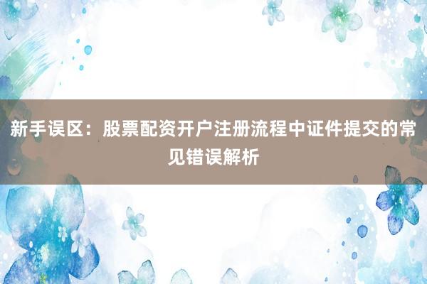 新手误区:股票配资开户注册流程中证件提交的常见错误解析