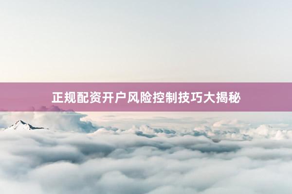 正规配资开户风险控制技巧大揭秘