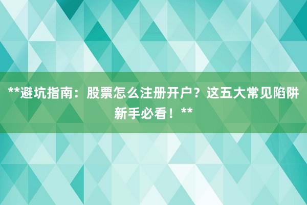**避坑指南：股票怎么注册开户？这五大常见陷阱新手必看！**
