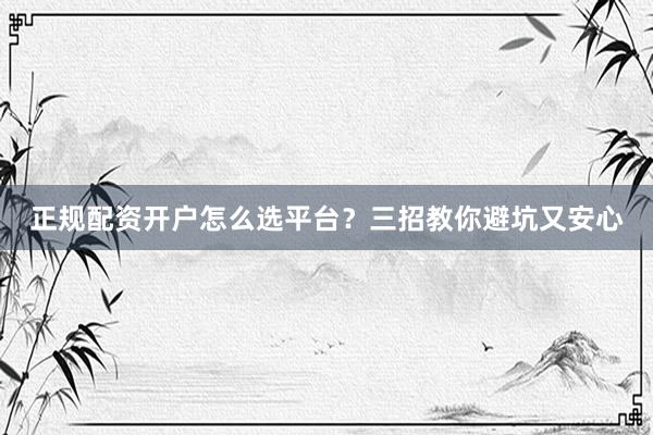 正规配资开户怎么选平台？三招教你避坑又安心