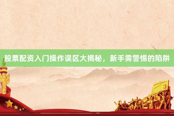 股票配资入门操作误区大揭秘，新手需警惕的陷阱