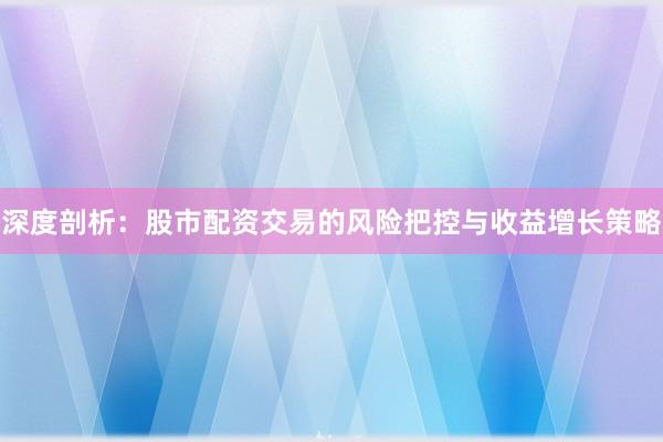 深度剖析：股市配资交易的风险把控与收益增长策略