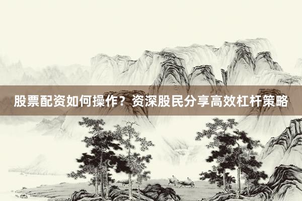 股票配资如何操作？资深股民分享高效杠杆策略