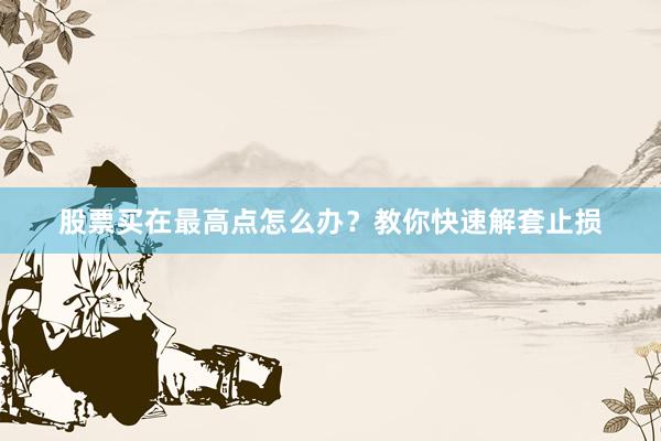 股票买在最高点怎么办？教你快速解套止损